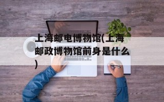 上海邮电博物馆(上海邮政博物馆前身是什么)