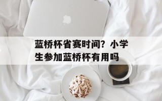 蓝桥杯省赛时间？小学生参加蓝桥杯有用吗