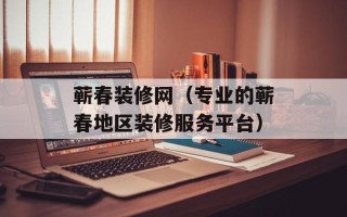 蕲春装修网（专业的蕲春地区装修服务平台）