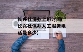 长兴社保办上班时间(长兴社保办人工服务电话是多少)