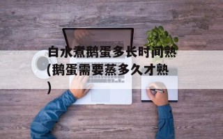 白水煮鹅蛋多长时间熟(鹅蛋需要蒸多久才熟)
