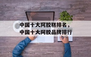中国十大阿胶糕排名，中国十大阿胶品牌排行