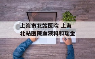 上海市北站医院 上海北站医院血液科和瑞金