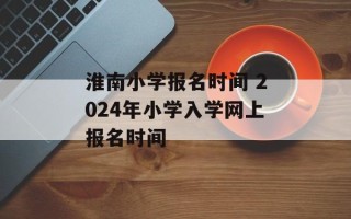 淮南小学报名时间 2024年小学入学网上报名时间