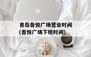 青岛吾悦广场营业时间(吾悦广场下班时间)