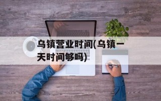 乌镇营业时间(乌镇一天时间够吗)