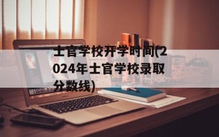 士官学校开学时间(2024年士官学校录取分数线)