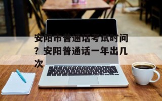 安阳市普通话考试时间？安阳普通话一年出几次