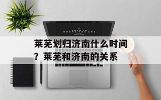 莱芜划归济南什么时间？莱芜和济南的关系