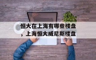 恒大在上海有哪些楼盘，上海恒大威尼斯楼盘