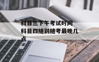 科目三下午考试时间 科目四随到随考最晚几点