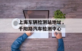 上海车辆检测站地址，千阳路汽车检测中心