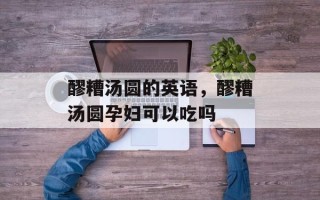 醪糟汤圆的英语，醪糟汤圆孕妇可以吃吗