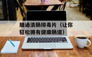 膳通清肠排毒片（让你轻松拥有健康肠道）