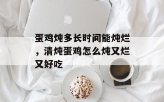 蛋鸡炖多长时间能炖烂，清炖蛋鸡怎么炖又烂又好吃