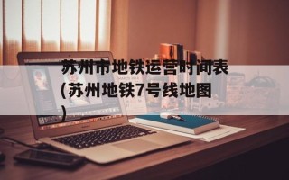 苏州市地铁运营时间表(苏州地铁7号线地图)