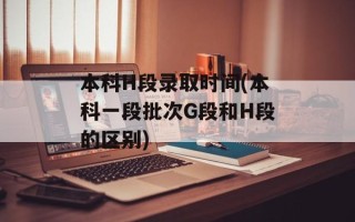 本科H段录取时间(本科一段批次G段和H段的区别)