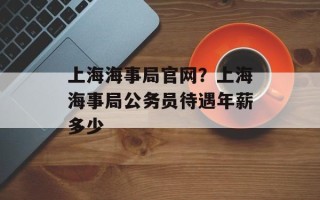 上海海事局官网？上海海事局公务员待遇年薪多少