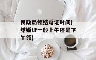民政局领结婚证时间(结婚证一般上午还是下午领)