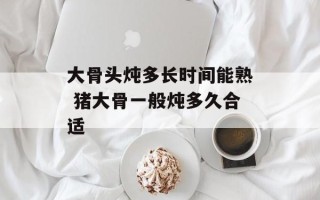 大骨头炖多长时间能熟 猪大骨一般炖多久合适