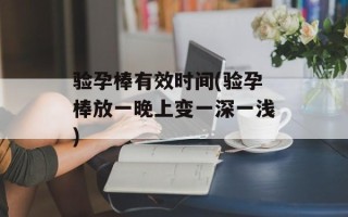 验孕棒有效时间(验孕棒放一晚上变一深一浅)