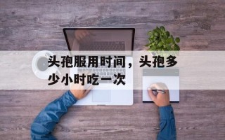 头孢服用时间，头孢多少小时吃一次