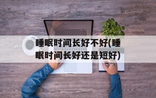 睡眠时间长好不好(睡眠时间长好还是短好)