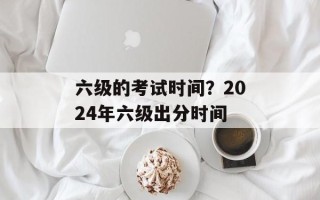 六级的考试时间？2024年六级出分时间