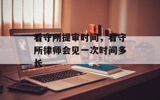 看守所提审时间，看守所律师会见一次时间多长