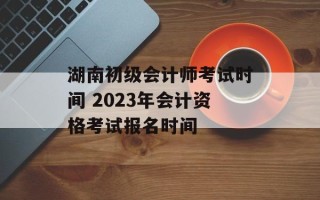 湖南初级会计师考试时间 2023年会计资格考试报名时间