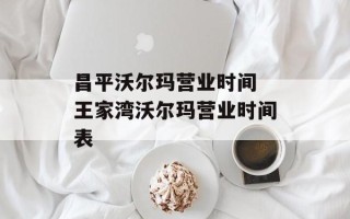 昌平沃尔玛营业时间 王家湾沃尔玛营业时间表