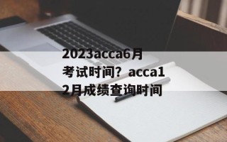 2023acca6月考试时间？acca12月成绩查询时间