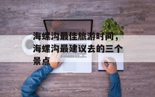 海螺沟最佳旅游时间，海螺沟最建议去的三个景点