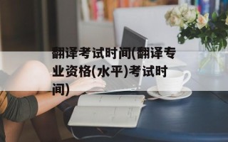 翻译考试时间(翻译专业资格(水平)考试时间)