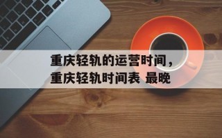 重庆轻轨的运营时间，重庆轻轨时间表 最晚