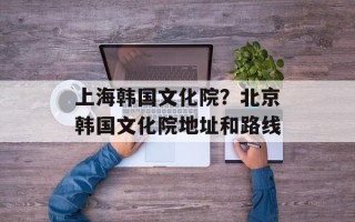 上海韩国文化院？北京韩国文化院地址和路线