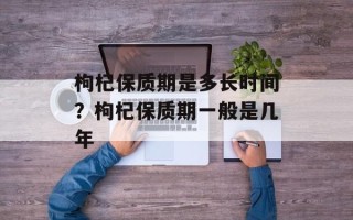 枸杞保质期是多长时间？枸杞保质期一般是几年