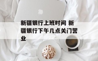 新疆银行上班时间 新疆银行下午几点关门营业