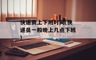 快递员上下班时间(快递员一般晚上几点下班)