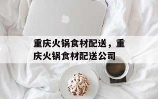 重庆火锅食材配送，重庆火锅食材配送公司