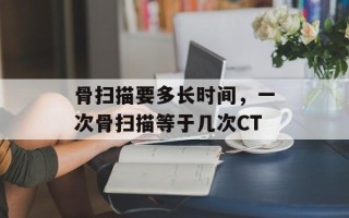 骨扫描要多长时间，一次骨扫描等于几次CT