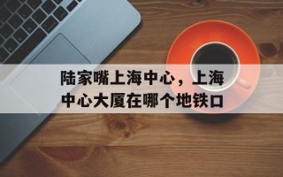 陆家嘴上海中心，上海中心大厦在哪个地铁口