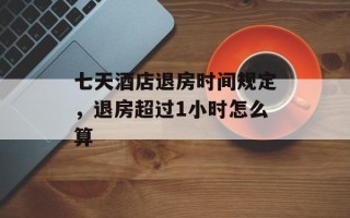 七天酒店退房时间规定，退房超过1小时怎么算