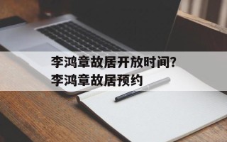 李鸿章故居开放时间？李鸿章故居预约