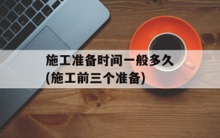 施工准备时间一般多久(施工前三个准备)
