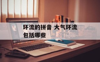 环流的拼音 大气环流包括哪些