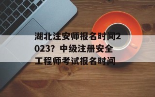 湖北注安师报名时间2023？中级注册安全工程师考试报名时间