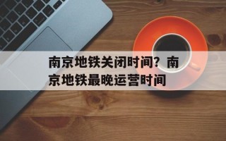 南京地铁关闭时间？南京地铁最晚运营时间