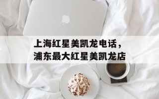 上海红星美凯龙电话，浦东最大红星美凯龙店
