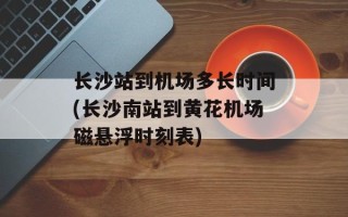 长沙站到机场多长时间(长沙南站到黄花机场磁悬浮时刻表)